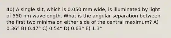 40) A single slit, which is 0.050 mm wide, is illuminated by light of 550 nm wavelength. What is the angular separation between the first two minima on either side of the central maximum? A) 0.36° B) 0.47° C) 0.54° D) 0.63° E) 1.3°