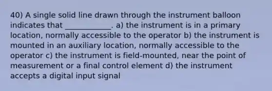 40) A single solid line drawn through the instrument balloon indicates that ____________. a) the instrument is in a primary location, normally accessible to the operator b) the instrument is mounted in an auxiliary location, normally accessible to the operator c) the instrument is field-mounted, near the point of measurement or a final control element d) the instrument accepts a digital input signal