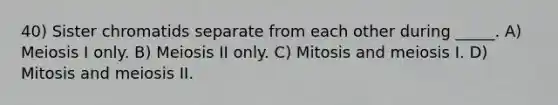 40) Sister chromatids separate from each other during _____. A) Meiosis I only. B) Meiosis II only. C) Mitosis and meiosis I. D) Mitosis and meiosis II.