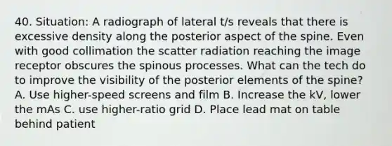 40. Situation: A radiograph of lateral t/s reveals that there is excessive density along the posterior aspect of the spine. Even with good collimation the scatter radiation reaching the image receptor obscures the spinous processes. What can the tech do to improve the visibility of the posterior elements of the spine? A. Use higher-speed screens and film B. Increase the kV, lower the mAs C. use higher-ratio grid D. Place lead mat on table behind patient