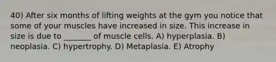 40) After six months of lifting weights at the gym you notice that some of your muscles have increased in size. This increase in size is due to _______ of muscle cells. A) hyperplasia. B) neoplasia. C) hypertrophy. D) Metaplasia. E) Atrophy