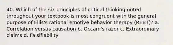 40. Which of the six principles of critical thinking noted throughout your textbook is most congruent with the general purpose of Ellis's rational emotive behavior therapy (REBT)? a. Correlation versus causation b. Occam's razor c. Extraordinary claims d. Falsifiability