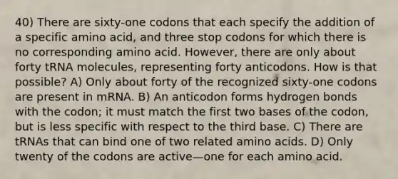 40) There are sixty-one codons that each specify the addition of a specific amino acid, and three stop codons for which there is no corresponding amino acid. However, there are only about forty tRNA molecules, representing forty anticodons. How is that possible? A) Only about forty of the recognized sixty-one codons are present in mRNA. B) An anticodon forms hydrogen bonds with the codon; it must match the first two bases of the codon, but is less specific with respect to the third base. C) There are tRNAs that can bind one of two related amino acids. D) Only twenty of the codons are active—one for each amino acid.