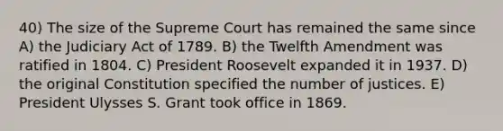 40) The size of the Supreme Court has remained the same since A) the Judiciary Act of 1789. B) the Twelfth Amendment was ratified in 1804. C) President Roosevelt expanded it in 1937. D) the original Constitution specified the number of justices. E) President Ulysses S. Grant took office in 1869.