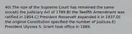 40) The size of the Supreme Court has remained the same sinceA) the Judiciary Act of 1789.B) the Twelfth Amendment was ratified in 1804.C) President Roosevelt expanded it in 1937.D) the original Constitution specified the number of justices.E) President Ulysses S. Grant took office in 1869.