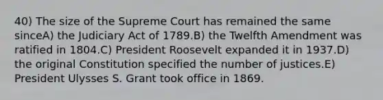 40) The size of the Supreme Court has remained the same sinceA) the Judiciary Act of 1789.B) the Twelfth Amendment was ratified in 1804.C) President Roosevelt expanded it in 1937.D) the original Constitution specified the number of justices.E) President Ulysses S. Grant took office in 1869.