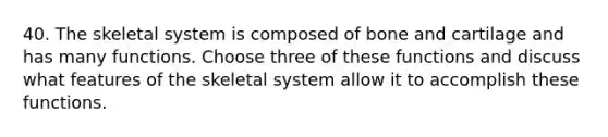 40. The skeletal system is composed of bone and cartilage and has many functions. Choose three of these functions and discuss what features of the skeletal system allow it to accomplish these functions.