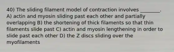 40) The sliding filament model of contraction involves ________. A) actin and myosin sliding past each other and partially overlapping B) the shortening of thick filaments so that thin filaments slide past C) actin and myosin lengthening in order to slide past each other D) the Z discs sliding over the myofilaments