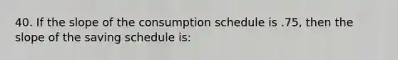 40. If the slope of the consumption schedule is .75, then the slope of the saving schedule is: