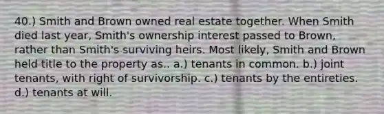 40.) Smith and Brown owned real estate together. When Smith died last year, Smith's ownership interest passed to Brown, rather than Smith's surviving heirs. Most likely, Smith and Brown held title to the property as.. a.) tenants in common. b.) joint tenants, with right of survivorship. c.) tenants by the entireties. d.) tenants at will.