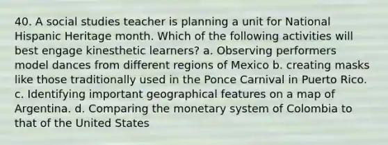 40. A social studies teacher is planning a unit for National Hispanic Heritage month. Which of the following activities will best engage kinesthetic learners? a. Observing performers model dances from different regions of Mexico b. creating masks like those traditionally used in the Ponce Carnival in Puerto Rico. c. Identifying important geographical features on a map of Argentina. d. Comparing the monetary system of Colombia to that of the United States