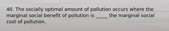 40. The socially optimal amount of pollution occurs where the marginal social benefit of pollution is _____ the marginal social cost of pollution.