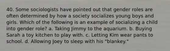 40. Some sociologists have pointed out that gender roles are often determined by how a society socializes young boys and girls. Which of the following is an example of socializing a child into gender role? a. Taking Jimmy to the aquarium. b. Buying Sarah a toy kitchen to play with. c. Letting Kim wear pants to school. d. Allowing Joey to sleep with his "blankey."