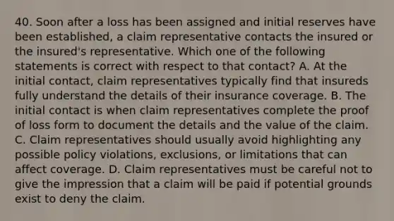 40. Soon after a loss has been assigned and initial reserves have been established, a claim representative contacts the insured or the insured's representative. Which one of the following statements is correct with respect to that contact? A. At the initial contact, claim representatives typically find that insureds fully understand the details of their insurance coverage. B. The initial contact is when claim representatives complete the proof of loss form to document the details and the value of the claim. C. Claim representatives should usually avoid highlighting any possible policy violations, exclusions, or limitations that can affect coverage. D. Claim representatives must be careful not to give the impression that a claim will be paid if potential grounds exist to deny the claim.