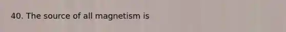 40. The source of all magnetism is