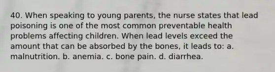 40. When speaking to young parents, the nurse states that lead poisoning is one of the most common preventable health problems affecting children. When lead levels exceed the amount that can be absorbed by the bones, it leads to: a. malnutrition. b. anemia. c. bone pain. d. diarrhea.