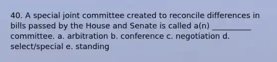 40. A special joint committee created to reconcile differences in bills passed by the House and Senate is called a(n) __________ committee. a. arbitration b. conference c. negotiation d. select/special e. standing