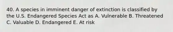 40. A species in imminent danger of extinction is classified by the U.S. Endangered Species Act as A. Vulnerable B. Threatened C. Valuable D. Endangered E. At risk