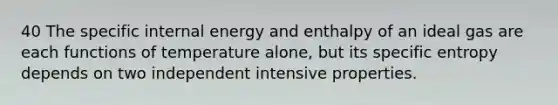 40 The specific internal energy and enthalpy of an ideal gas are each functions of temperature alone, but its specific entropy depends on two independent intensive properties.