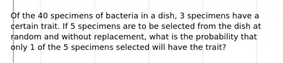 Of the 40 specimens of bacteria in a dish, 3 specimens have a certain trait. If 5 specimens are to be selected from the dish at random and without replacement, what is the probability that only 1 of the 5 specimens selected will have the trait?