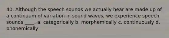 40. Although the speech sounds we actually hear are made up of a continuum of variation in sound waves, we experience speech sounds ____. a. categorically b. morphemically c. continuously d. phonemically