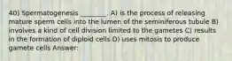 40) Spermatogenesis ________. A) is the process of releasing mature sperm cells into the lumen of the seminiferous tubule B) involves a kind of cell division limited to the gametes C) results in the formation of diploid cells D) uses mitosis to produce gamete cells Answer: