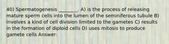 40) Spermatogenesis ________. A) is the process of releasing mature sperm cells into the lumen of the seminiferous tubule B) involves a kind of cell division limited to the gametes C) results in the formation of diploid cells D) uses mitosis to produce gamete cells Answer: