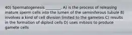 40) Spermatogenesis ________. A) is the process of releasing mature sperm cells into the lumen of the seminiferous tubule B) involves a kind of cell division limited to the gametes C) results in the formation of diploid cells D) uses mitosis to produce gamete cells