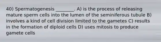 40) Spermatogenesis ________. A) is the process of releasing mature sperm cells into the lumen of the seminiferous tubule B) involves a kind of cell division limited to the gametes C) results in the formation of diploid cells D) uses mitosis to produce gamete cells