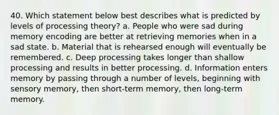 40. Which statement below best describes what is predicted by levels of processing theory? a. People who were sad during memory encoding are better at retrieving memories when in a sad state. b. Material that is rehearsed enough will eventually be remembered. c. Deep processing takes longer than shallow processing and results in better processing. d. Information enters memory by passing through a number of levels, beginning with sensory memory, then short-term memory, then long-term memory.