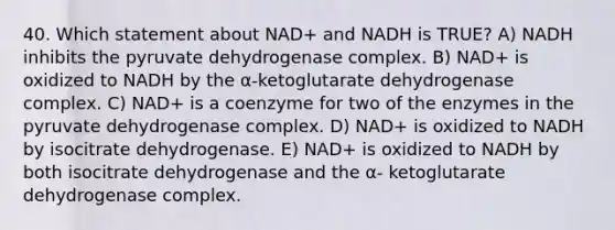 40. Which statement about NAD+ and NADH is TRUE? A) NADH inhibits the pyruvate dehydrogenase complex. B) NAD+ is oxidized to NADH by the α-ketoglutarate dehydrogenase complex. C) NAD+ is a coenzyme for two of the enzymes in the pyruvate dehydrogenase complex. D) NAD+ is oxidized to NADH by isocitrate dehydrogenase. E) NAD+ is oxidized to NADH by both isocitrate dehydrogenase and the α- ketoglutarate dehydrogenase complex.