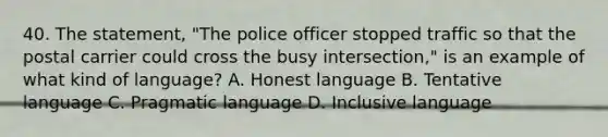 40. The statement, "The police officer stopped traffic so that the postal carrier could cross the busy intersection," is an example of what kind of language? A. Honest language B. Tentative language C. Pragmatic language D. Inclusive language