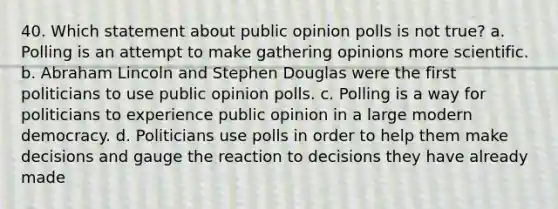 40. Which statement about public opinion polls is not true? a. Polling is an attempt to make gathering opinions more scientific. b. Abraham Lincoln and Stephen Douglas were the first politicians to use public opinion polls. c. Polling is a way for politicians to experience public opinion in a large modern democracy. d. Politicians use polls in order to help them make decisions and gauge the reaction to decisions they have already made