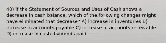 40) If the Statement of Sources and Uses of Cash shows a decrease in cash balance, which of the following changes might have eliminated that decrease? A) increase in inventories B) increase in accounts payable C) increase in accounts receivable D) increase in cash dividends paid