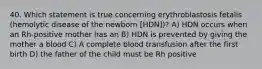 40. Which statement is true concerning erythroblastosis fetalis (hemolytic disease of the newborn [HDN])? A) HDN occurs when an Rh-positive mother has an B) HDN is prevented by giving the mother a blood C) A complete blood transfusion after the first birth D) the father of the child must be Rh positive