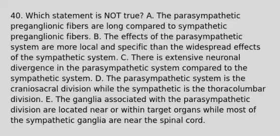 40. Which statement is NOT true? A. The parasympathetic preganglionic fibers are long compared to sympathetic preganglionic fibers. B. The effects of the parasympathetic system are more local and specific than the widespread effects of the sympathetic system. C. There is extensive neuronal divergence in the parasympathetic system compared to the sympathetic system. D. The parasympathetic system is the craniosacral division while the sympathetic is the thoracolumbar division. E. The ganglia associated with the parasympathetic division are located near or within target organs while most of the sympathetic ganglia are near <a href='https://www.questionai.com/knowledge/kkAfzcJHuZ-the-spinal-cord' class='anchor-knowledge'>the spinal cord</a>.