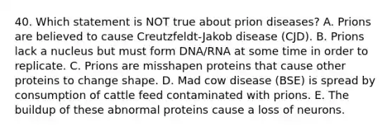 40. Which statement is NOT true about prion diseases? A. Prions are believed to cause Creutzfeldt-Jakob disease (CJD). B. Prions lack a nucleus but must form DNA/RNA at some time in order to replicate. C. Prions are misshapen proteins that cause other proteins to change shape. D. Mad cow disease (BSE) is spread by consumption of cattle feed contaminated with prions. E. The buildup of these abnormal proteins cause a loss of neurons.