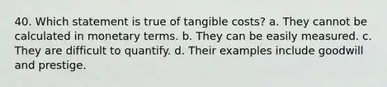 40. Which statement is true of tangible costs? a. They cannot be calculated in monetary terms. b. They can be easily measured. c. They are difficult to quantify. d. Their examples include goodwill and prestige.