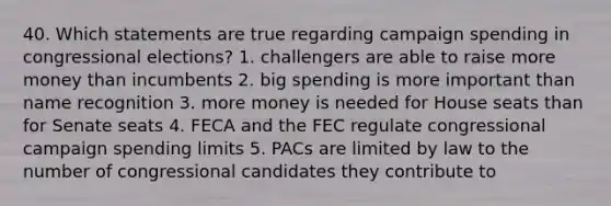 40. Which statements are true regarding campaign spending in congressional elections? 1. challengers are able to raise more money than incumbents 2. big spending is more important than name recognition 3. more money is needed for House seats than for Senate seats 4. FECA and the FEC regulate congressional campaign spending limits 5. PACs are limited by law to the number of congressional candidates they contribute to