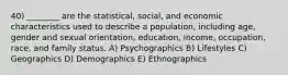 40) ________ are the statistical, social, and economic characteristics used to describe a population, including age, gender and sexual orientation, education, income, occupation, race, and family status. A) Psychographics B) Lifestyles C) Geographics D) Demographics E) Ethnographics