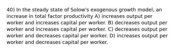 40) In the steady state of Solow's exogenous growth model, an increase in total factor productivity A) increases output per worker and increases capital per worker. B) decreases output per worker and increases capital per worker. C) decreases output per worker and decreases capital per worker. D) increases output per worker and decreases capital per worker.