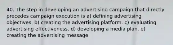 40. The step in developing an advertising campaign that directly precedes campaign execution is a) defining advertising objectives. b) creating the advertising platform. c) evaluating advertising effectiveness. d) developing a media plan. e) creating the advertising message.