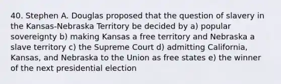 40. Stephen A. Douglas proposed that the question of slavery in the Kansas-Nebraska Territory be decided by a) popular sovereignty b) making Kansas a free territory and Nebraska a slave territory c) the Supreme Court d) admitting California, Kansas, and Nebraska to the Union as free states e) the winner of the next presidential election