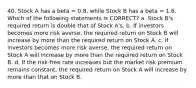 40. Stock A has a beta = 0.8, while Stock B has a beta = 1.6. Which of the following statements is CORRECT? a. Stock B's required return is double that of Stock A's. b. If investors becomes more risk averse, the required return on Stock B will increase by more than the required return on Stock A. c. If investors becomes more risk averse, the required return on Stock A will increase by more than the required return on Stock B. d. If the risk-free rate increases but the market risk premium remains constant, the required return on Stock A will increase by more than that on Stock B.