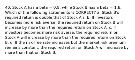 40. Stock A has a beta = 0.8, while Stock B has a beta = 1.6. Which of the following statements is CORRECT? a. Stock B's required return is double that of Stock A's. b. If investors becomes more risk averse, the required return on Stock B will increase by more than the required return on Stock A. c. If investors becomes more risk averse, the required return on Stock A will increase by more than the required return on Stock B. d. If the risk-free rate increases but the market risk premium remains constant, the required return on Stock A will increase by more than that on Stock B.