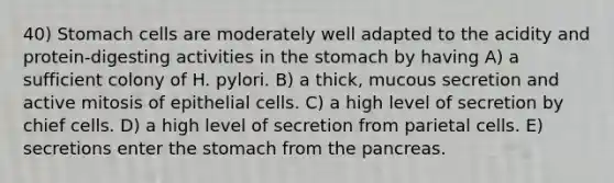 40) Stomach cells are moderately well adapted to the acidity and protein-digesting activities in the stomach by having A) a sufficient colony of H. pylori. B) a thick, mucous secretion and active mitosis of epithelial cells. C) a high level of secretion by chief cells. D) a high level of secretion from parietal cells. E) secretions enter the stomach from the pancreas.