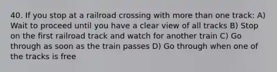 40. If you stop at a railroad crossing with more than one track: A) Wait to proceed until you have a clear view of all tracks B) Stop on the first railroad track and watch for another train C) Go through as soon as the train passes D) Go through when one of the tracks is free