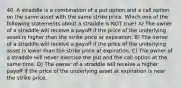 40. A straddle is a combination of a put option and a call option on the same asset with the same strike price. Which one of the following statements about a straddle is NOT true? A) The owner of a straddle will receive a payoff if the price of the underlying asset is higher than the strike price at expiration. B) The owner of a straddle will receive a payoff if the price of the underlying asset is lower than the strike price at expiration. C) The owner of a straddle will never exercise the put and the call option at the same time. D) The owner of a straddle will receive a higher payoff if the price of the underlying asset at expiration is near the strike price.