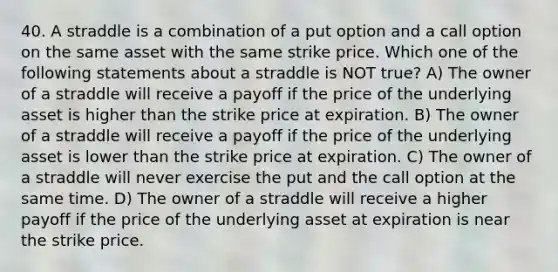 40. A straddle is a combination of a put option and a call option on the same asset with the same strike price. Which one of the following statements about a straddle is NOT true? A) The owner of a straddle will receive a payoff if the price of the underlying asset is higher than the strike price at expiration. B) The owner of a straddle will receive a payoff if the price of the underlying asset is lower than the strike price at expiration. C) The owner of a straddle will never exercise the put and the call option at the same time. D) The owner of a straddle will receive a higher payoff if the price of the underlying asset at expiration is near the strike price.