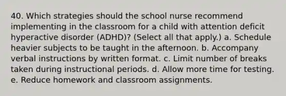 40. Which strategies should the school nurse recommend implementing in the classroom for a child with attention deficit hyperactive disorder (ADHD)? (Select all that apply.) a. Schedule heavier subjects to be taught in the afternoon. b. Accompany verbal instructions by written format. c. Limit number of breaks taken during instructional periods. d. Allow more time for testing. e. Reduce homework and classroom assignments.